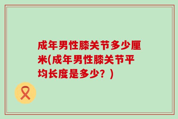 成年男性膝关节多少厘米(成年男性膝关节平均长度是多少？)