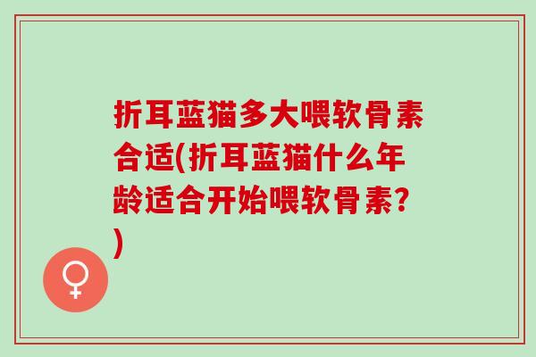 折耳蓝猫多大喂软骨素合适(折耳蓝猫什么年龄适合开始喂软骨素？)