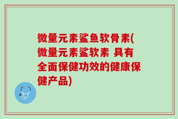 微量元素鲨鱼软骨素(微量元素鲨软素 具有全面保健功效的健康保健产品)