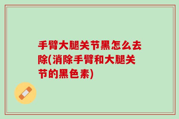 手臂大腿关节黑怎么去除(消除手臂和大腿关节的黑色素)