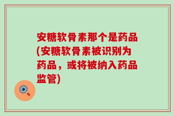安糖软骨素那个是药品(安糖软骨素被识别为药品，或将被纳入药品监管)