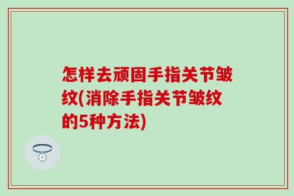 怎样去顽固手指关节皱纹(消除手指关节皱纹的5种方法)