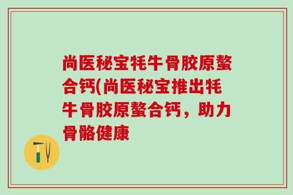 尚医秘宝牦牛骨胶原螯合钙(尚医秘宝推出牦牛骨胶原螯合钙，助力骨骼健康