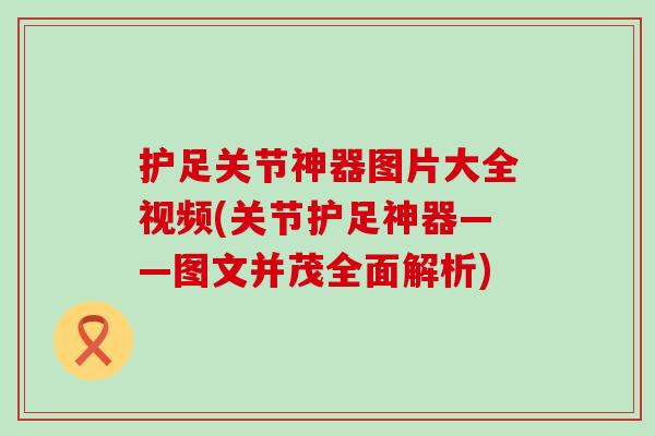 护足关节神器图片大全视频(关节护足神器——图文并茂全面解析)