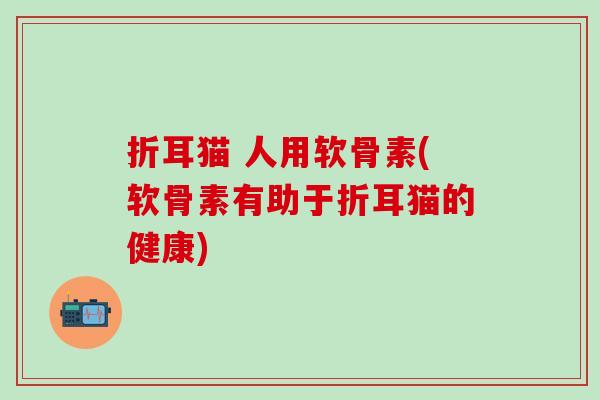 折耳猫 人用软骨素(软骨素有助于折耳猫的健康)