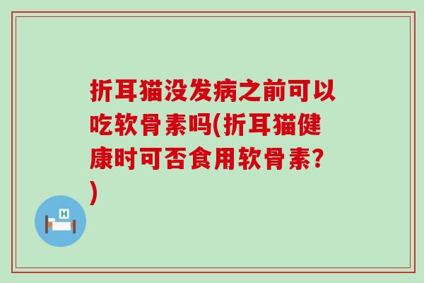 折耳猫没发病之前可以吃软骨素吗(折耳猫健康时可否食用软骨素？)
