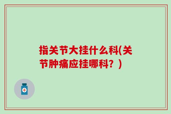 指关节大挂什么科(关节肿痛应挂哪科？)