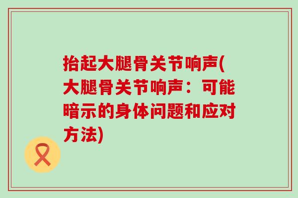 抬起大腿骨关节响声(大腿骨关节响声：可能暗示的身体问题和应对方法)