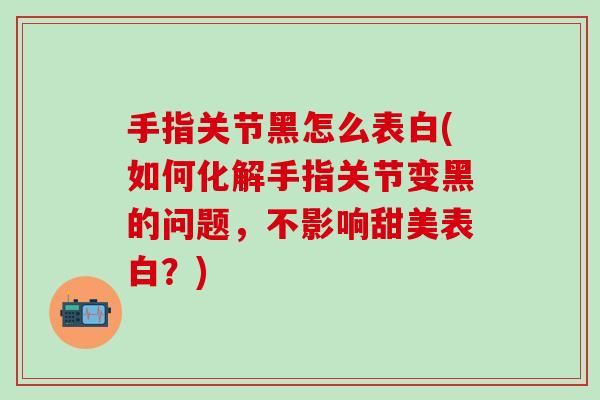手指关节黑怎么表白(如何化解手指关节变黑的问题，不影响甜美表白？)