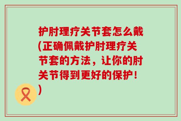 护肘理疗关节套怎么戴(正确佩戴护肘理疗关节套的方法,让你的肘关节得到更好的保护!) 护肘理疗关节套怎么戴(正确佩戴护肘理疗关节套的方法,让你的肘关节得到更好的保护!)