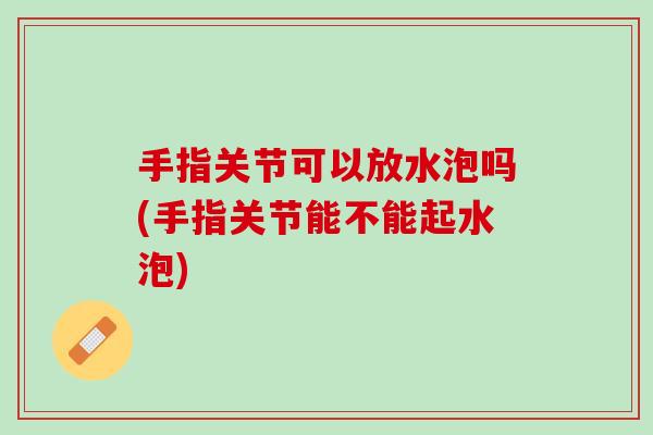 手指关节可以放水泡吗(手指关节能不能起水泡)
