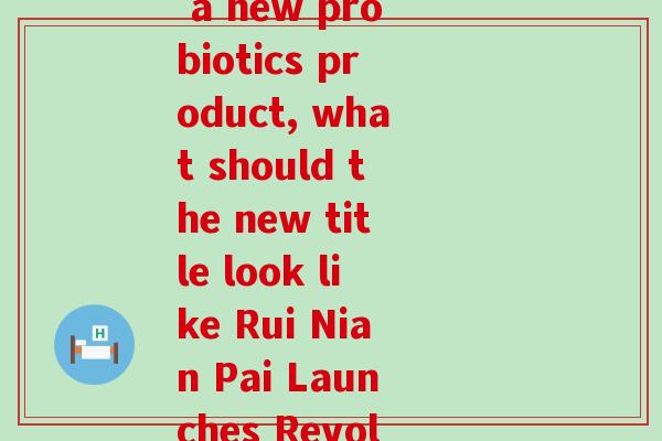 瑞年牌益生菌(Rui Nian Pai introduces a new probiotics product, what should the new title look like Rui Nian Pai Launches Revolutionary Probiotic Supplement)