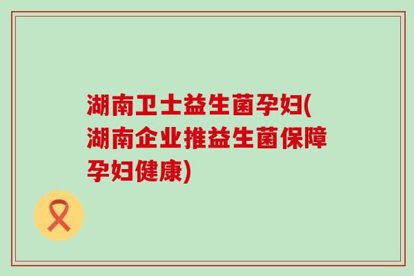 湖南卫士益生菌孕妇(湖南企业推益生菌保障孕妇健康)