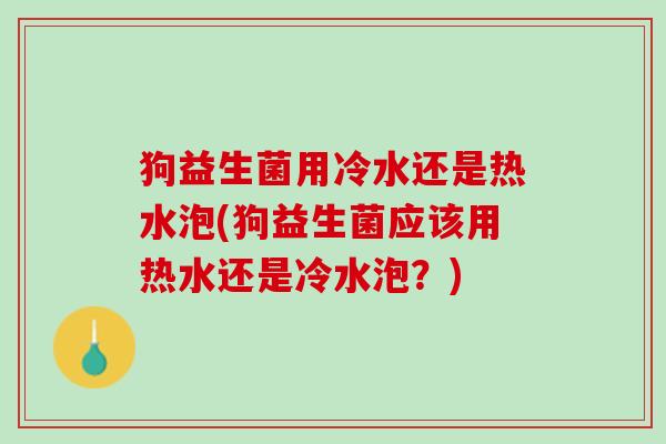 狗益生菌用冷水还是热水泡(狗益生菌应该用热水还是冷水泡？)