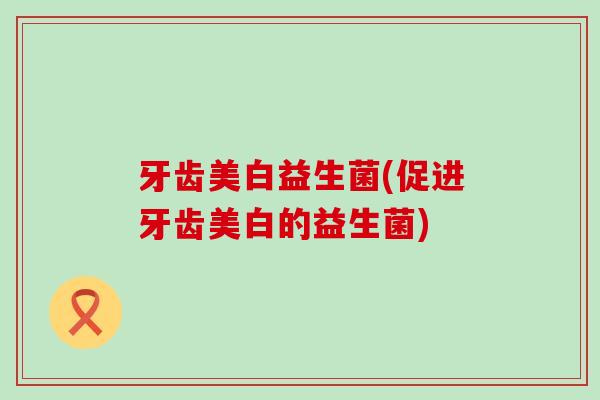牙齿美白益生菌(促进牙齿美白的益生菌)