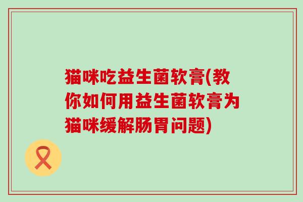 猫咪吃益生菌软膏(教你如何用益生菌软膏为猫咪缓解肠胃问题)