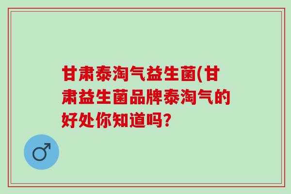 甘肃泰淘气益生菌(甘肃益生菌品牌泰淘气的好处你知道吗？