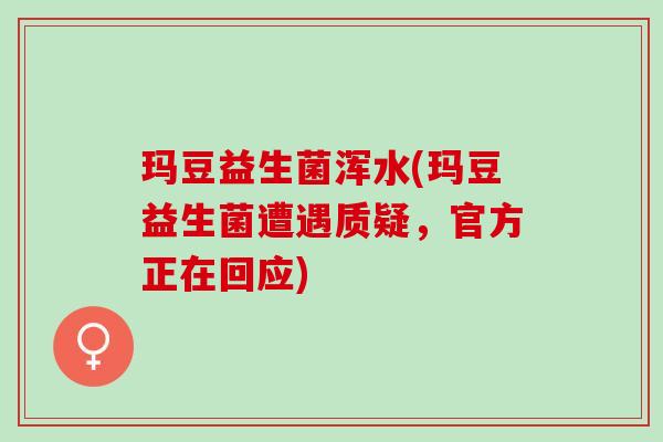 玛豆益生菌浑水(玛豆益生菌遭遇质疑，官方正在回应)