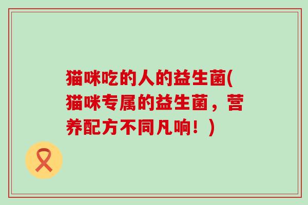 猫咪吃的人的益生菌(猫咪专属的益生菌，营养配方不同凡响！)