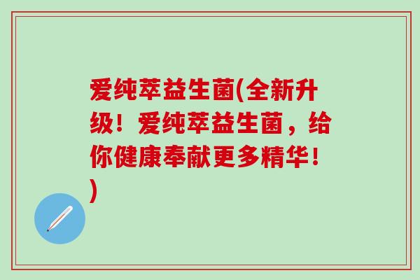 爱纯萃益生菌(全新升级！爱纯萃益生菌，给你健康奉献更多精华！)