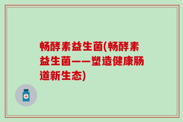 畅酵素益生菌(畅酵素益生菌——塑造健康肠道新生态)