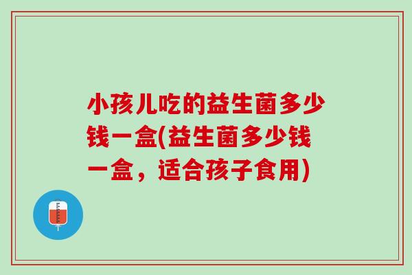 小孩儿吃的益生菌多少钱一盒(益生菌多少钱一盒，适合孩子食用)
