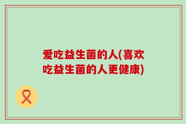 爱吃益生菌的人(喜欢吃益生菌的人更健康)
