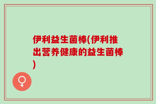 伊利益生菌棒(伊利推出营养健康的益生菌棒)