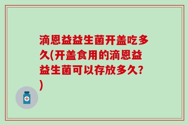 滴恩益益生菌开盖吃多久(开盖食用的滴恩益益生菌可以存放多久？)