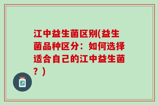 江中益生菌区别(益生菌品种区分:如何选择适合自己的江中益生菌?) 江中益生菌区别(益生菌品种区分:如何选择适合自己的江中益生菌?)