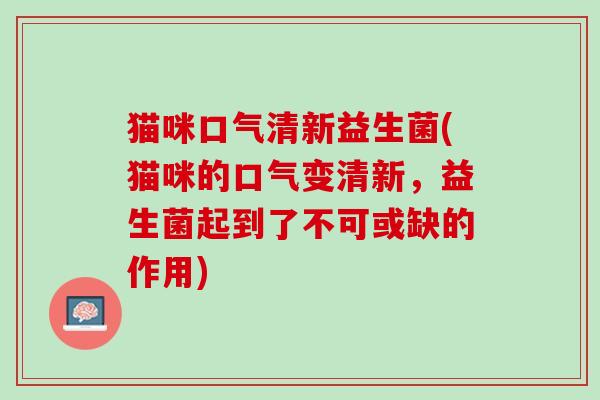 猫咪口气清新益生菌(猫咪的口气变清新，益生菌起到了不可或缺的作用)