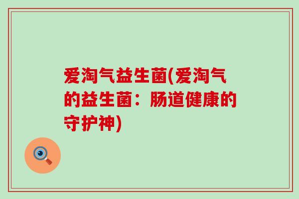 爱淘气益生菌(爱淘气的益生菌:肠道健康的守护神) 爱淘气益生菌(爱淘气的益生菌:肠道健康的守护神)