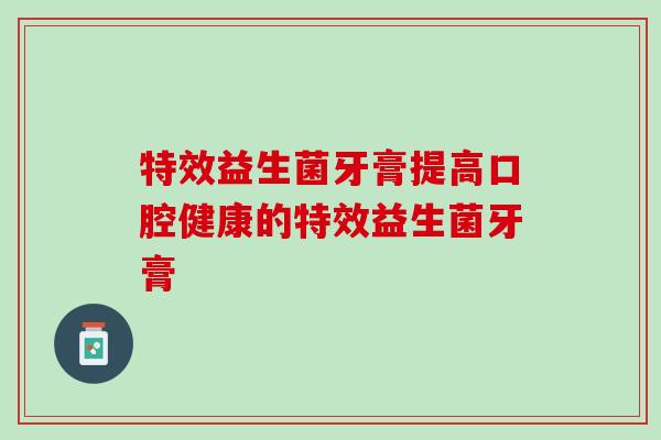 特效益生菌牙膏提高口腔健康的特效益生菌牙膏