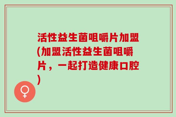 活性益生菌咀嚼片加盟(加盟活性益生菌咀嚼片，一起打造健康口腔)