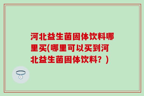 河北益生菌固体饮料哪里买(哪里可以买到河北益生菌固体饮料?) 河北益生菌固体饮料哪里买(哪里可以买到河北益生菌固体饮料?)
