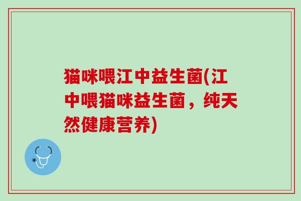 猫咪喂江中益生菌(江中喂猫咪益生菌，纯天然健康营养)