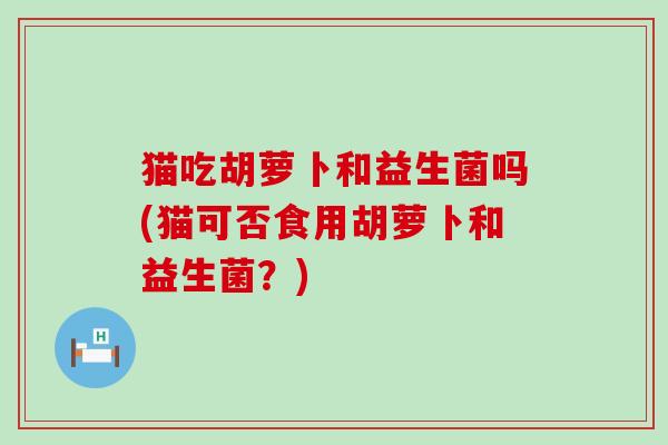 猫吃胡萝卜和益生菌吗(猫可否食用胡萝卜和益生菌？)