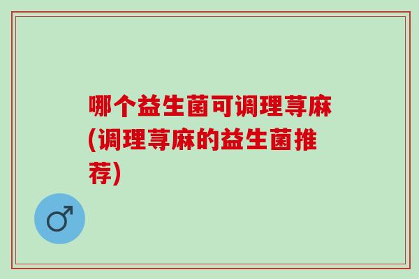哪个益生菌可调理荨麻(调理荨麻的益生菌推荐) 哪个益生菌可调理荨麻(调理荨麻的益生菌推荐)