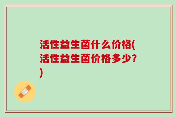 活性益生菌什么价格(活性益生菌价格多少？)