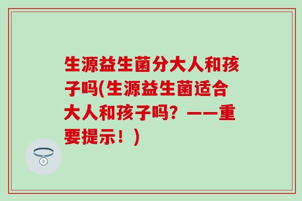 生源益生菌分大人和孩子吗(生源益生菌适合大人和孩子吗？——重要提示！)
