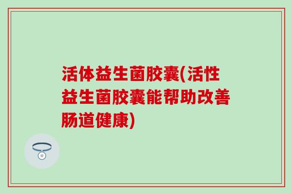 活体益生菌胶囊(活性益生菌胶囊能帮助改善肠道健康)