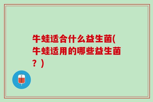 牛蛙适合什么益生菌(牛蛙适用的哪些益生菌？)