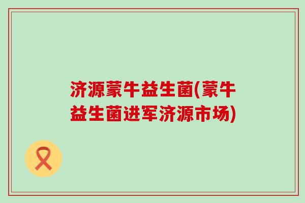 济源蒙牛益生菌(蒙牛益生菌进军济源市场)