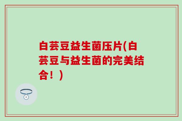 白芸豆益生菌压片(白芸豆与益生菌的完美结合！)