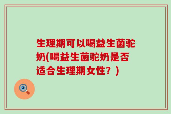 生理期可以喝益生菌驼奶(喝益生菌驼奶是否适合生理期女性？)