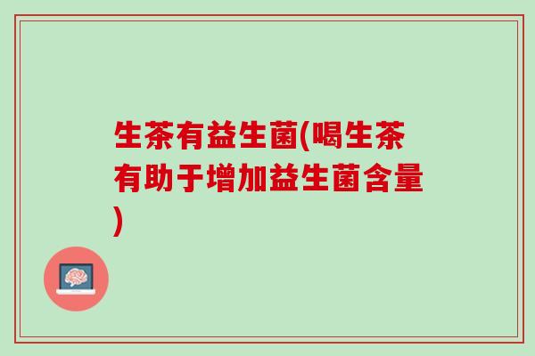 生茶有益生菌(喝生茶有助于增加益生菌含量)
