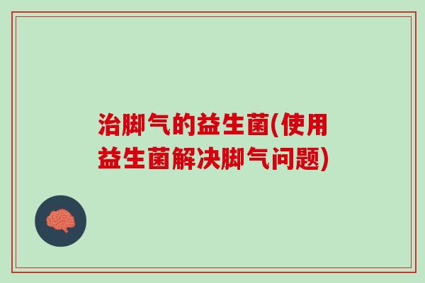 治脚气的益生菌(使用益生菌解决脚气问题)