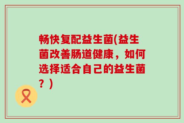 畅快复配益生菌(益生菌改善肠道健康,如何选择适合自己的益生菌?) 畅快复配益生菌(益生菌改善肠道健康,如何选择适合自己的益生菌?)