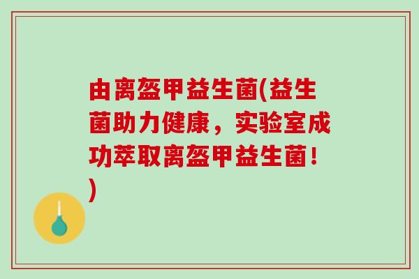 由离盔甲益生菌(益生菌助力健康,实验室成功萃取离盔甲益生菌!) 由离盔甲益生菌(益生菌助力健康,实验室成功萃取离盔甲益生菌!)
