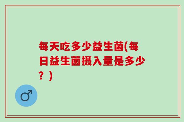 每天吃多少益生菌(每日益生菌摄入量是多少？)